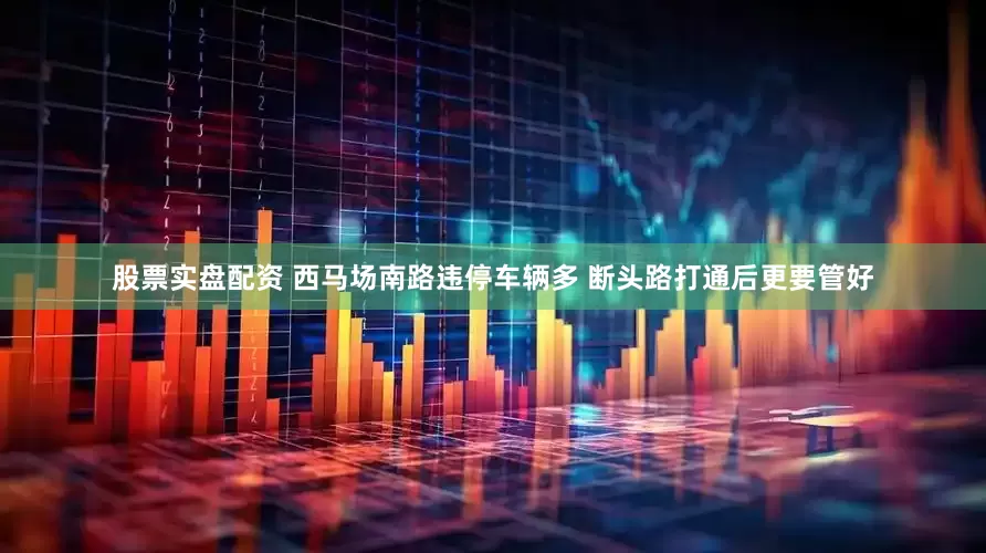 股票实盘配资 西马场南路违停车辆多 断头路打通后更要管好
