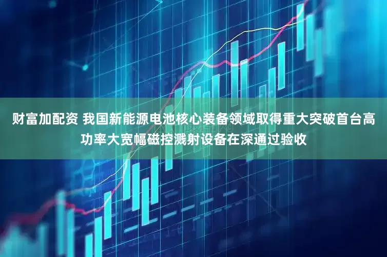 财富加配资 我国新能源电池核心装备领域取得重大突破首台高功率大宽幅磁控溅射设备在深通过验收