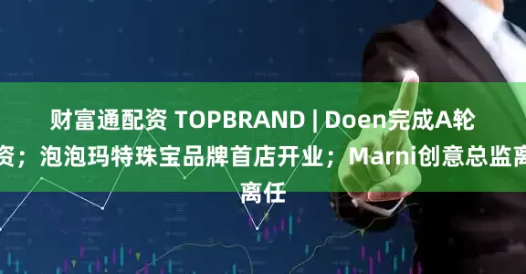 财富通配资 TOPBRAND | Doen完成A轮融资；泡泡玛特珠宝品牌首店开业；Marni创意总监离任