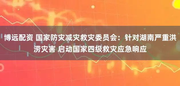 博远配资 国家防灾减灾救灾委员会：针对湖南严重洪涝灾害 启动国家四级救灾应急响应