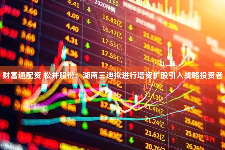 财富通配资 松井股份：湖南三迪拟进行增资扩股引入战略投资者