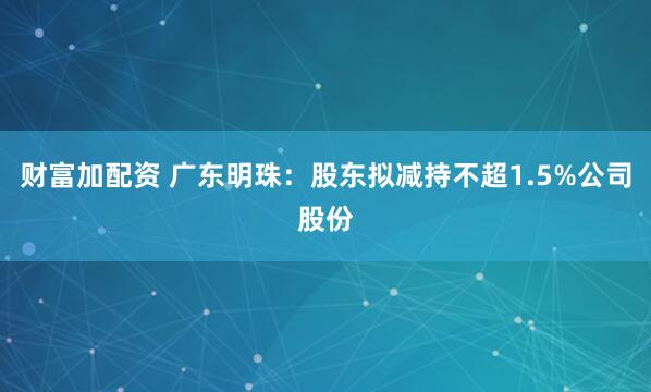 财富加配资 广东明珠：股东拟减持不超1.5%公司股份