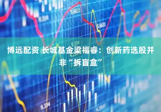 博远配资 长城基金梁福睿：创新药选股并非“拆盲盒”