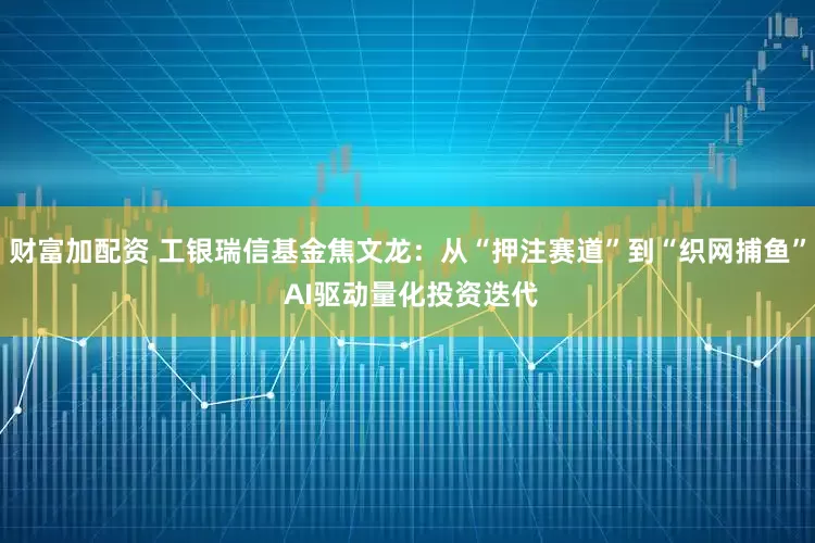 财富加配资 工银瑞信基金焦文龙：从“押注赛道”到“织网捕鱼” AI驱动量化投资迭代