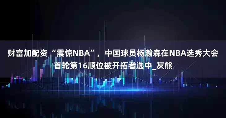 财富加配资 “震惊NBA”，中国球员杨瀚森在NBA选秀大会首轮第16顺位被开拓者选中_灰熊