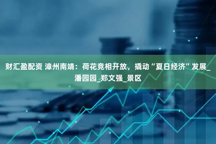 财汇盈配资 漳州南靖：荷花竞相开放，撬动“夏日经济”发展_潘园园_郑文强_景区