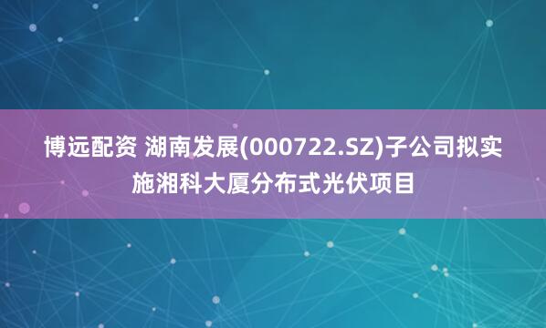 博远配资 湖南发展(000722.SZ)子公司拟实施湘科大厦分布式光伏项目