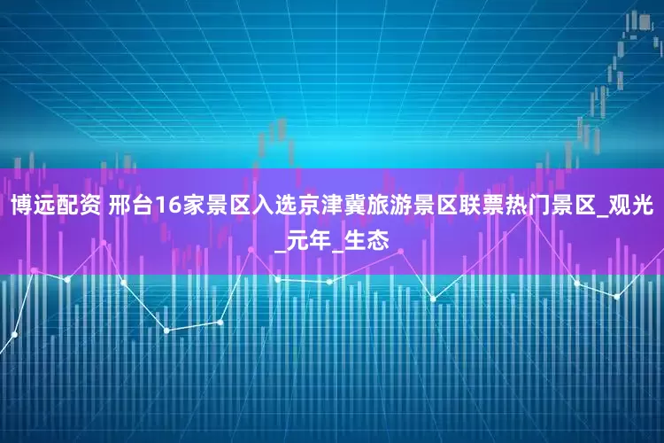 博远配资 邢台16家景区入选京津冀旅游景区联票热门景区_观光_元年_生态