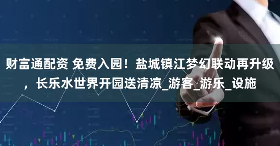 财富通配资 免费入园！盐城镇江梦幻联动再升级，长乐水世界开园送清凉_游客_游乐_设施