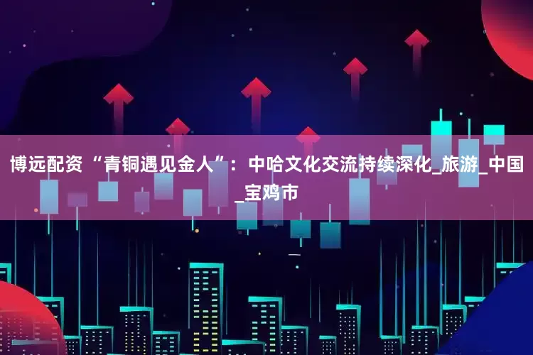 博远配资 “青铜遇见金人”：中哈文化交流持续深化_旅游_中国_宝鸡市