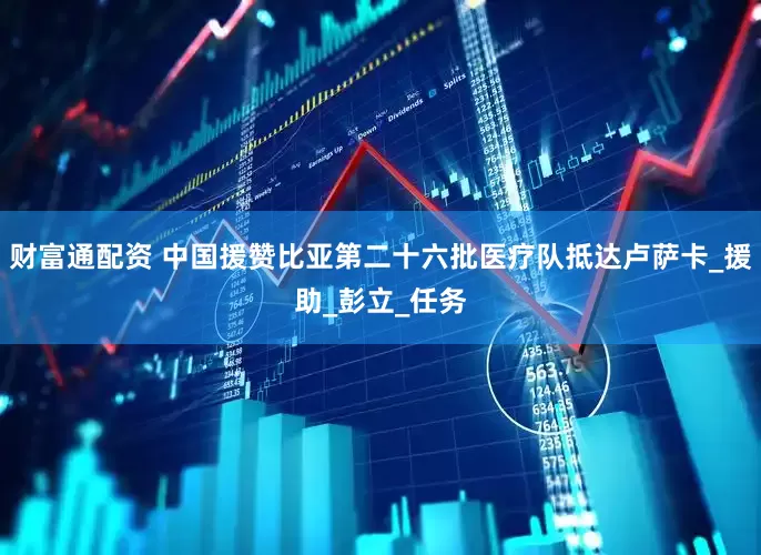 财富通配资 中国援赞比亚第二十六批医疗队抵达卢萨卡_援助_彭立_任务