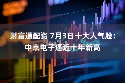 财富通配资 7月3日十大人气股：中京电子逼近十年新高