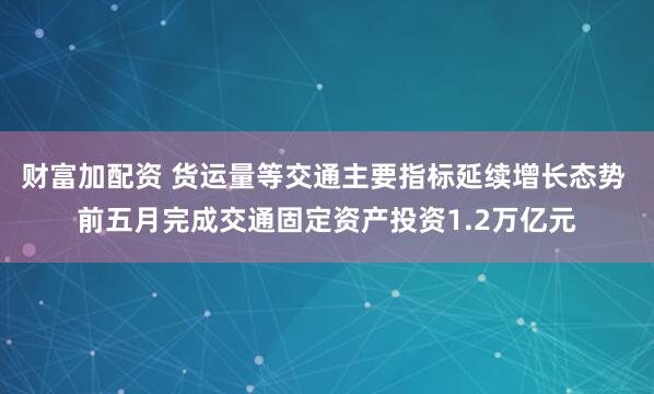 财富加配资 货运量等交通主要指标延续增长态势 前五月完成交通固定资产投资1.2万亿元
