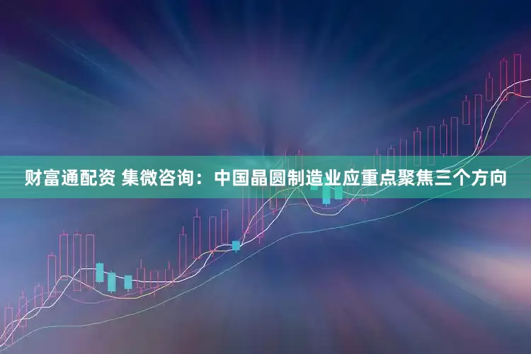 财富通配资 集微咨询：中国晶圆制造业应重点聚焦三个方向