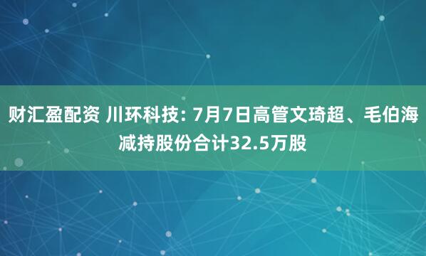 财汇盈配资 川环科技: 7月7日高管文琦超、毛伯海减持股份合计32.5万股