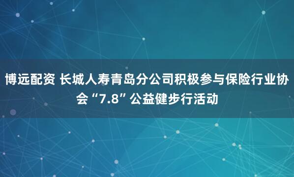 博远配资 长城人寿青岛分公司积极参与保险行业协会“7.8”公益健步行活动