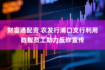 财富通配资 农发行浦口支行利用数智员工助力反诈宣传