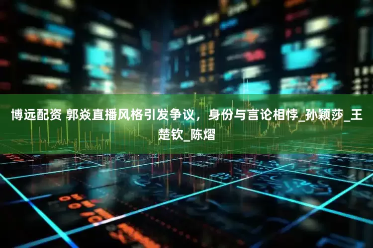 博远配资 郭焱直播风格引发争议，身份与言论相悖_孙颖莎_王楚钦_陈熠
