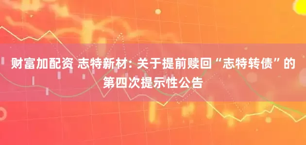 财富加配资 志特新材: 关于提前赎回“志特转债”的第四次提示性公告