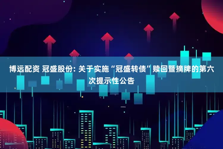 博远配资 冠盛股份: 关于实施“冠盛转债”赎回暨摘牌的第六次提示性公告