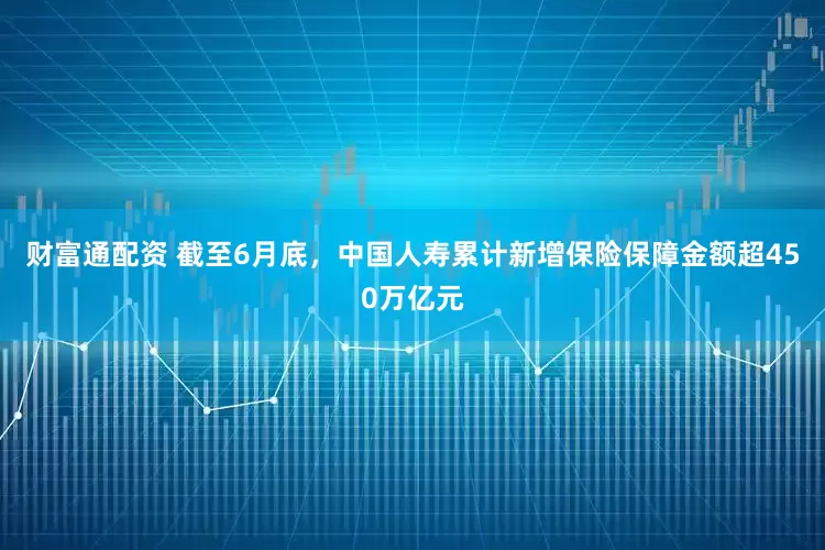 财富通配资 截至6月底，中国人寿累计新增保险保障金额超450万亿元
