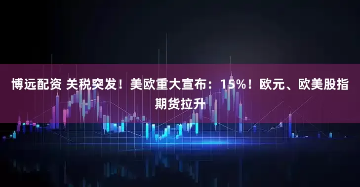 博远配资 关税突发！美欧重大宣布：15%！欧元、欧美股指期货拉升