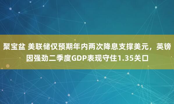 聚宝盆 美联储仅预期年内两次降息支撑美元，英镑因强劲二季度GDP表现守住1.35关口