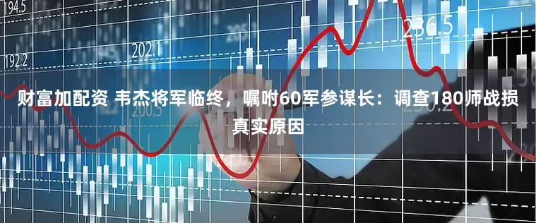 财富加配资 韦杰将军临终，嘱咐60军参谋长：调查180师战损真实原因