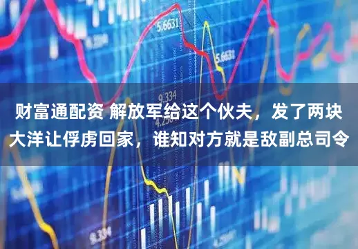 财富通配资 解放军给这个伙夫，发了两块大洋让俘虏回家，谁知对方就是敌副总司令