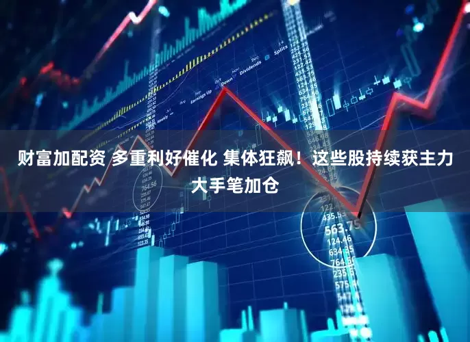 财富加配资 多重利好催化 集体狂飙！这些股持续获主力大手笔加仓