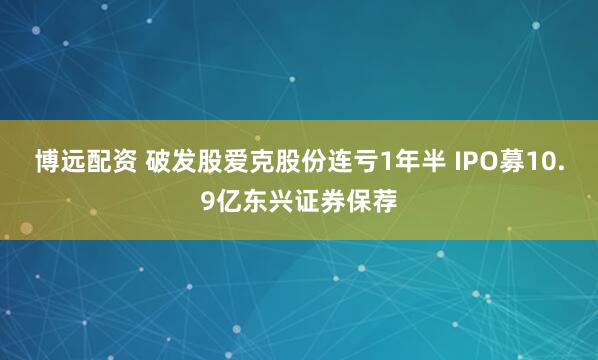 博远配资 破发股爱克股份连亏1年半 IPO募10.9亿东兴证券保荐