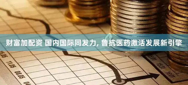 财富加配资 国内国际同发力, 鲁抗医药激活发展新引擎