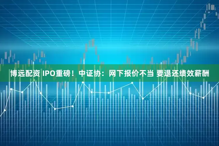 博远配资 IPO重磅！中证协：网下报价不当 要退还绩效薪酬