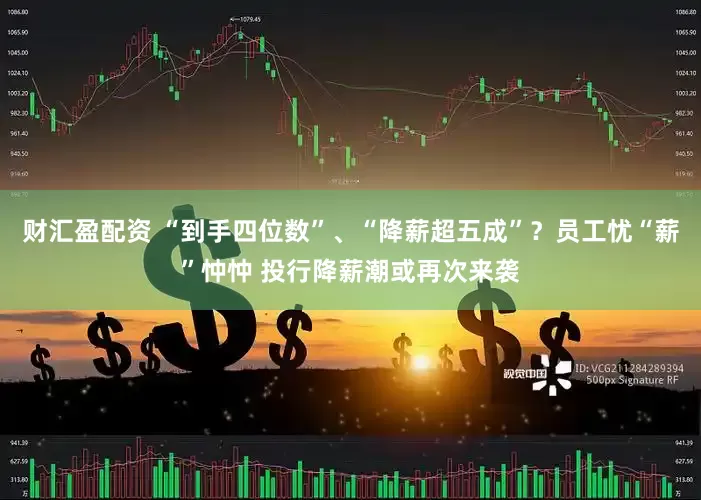 财汇盈配资 “到手四位数”、“降薪超五成”？员工忧“薪”忡忡 投行降薪潮或再次来袭