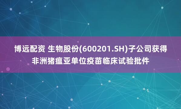 博远配资 生物股份(600201.SH)子公司获得非洲猪瘟亚单位疫苗临床试验批件