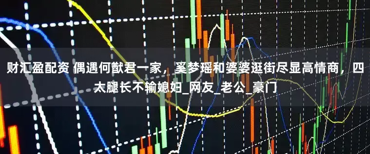 财汇盈配资 偶遇何猷君一家，奚梦瑶和婆婆逛街尽显高情商，四太腿长不输媳妇_网友_老公_豪门